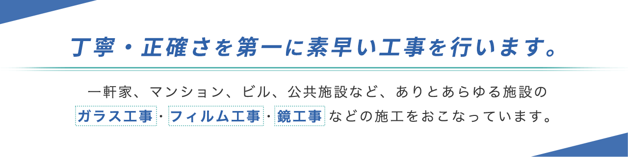 丁寧・正確さを第一に素早い工事を行います。 一軒家、マンション、ビル、 公共施設など、ありとあらゆる施設の ガラス工事・フィルム工事・鏡工事などの施工をおこなっています。