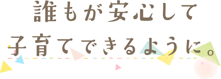 誰もが安心して子育てできるように。